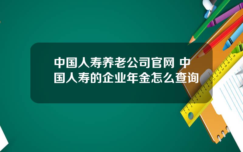 中国人寿养老公司官网 中国人寿的企业年金怎么查询